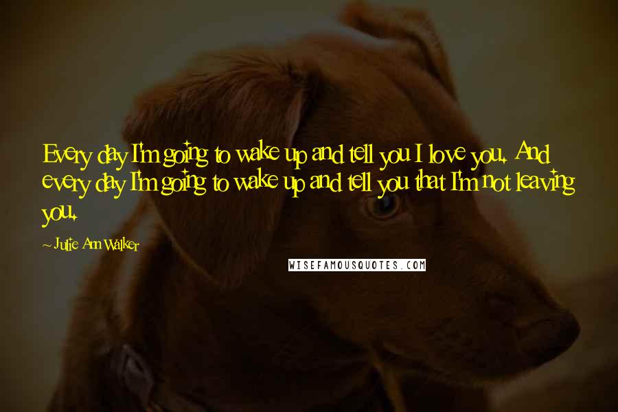 Julie Ann Walker Quotes: Every day I'm going to wake up and tell you I love you. And every day I'm going to wake up and tell you that I'm not leaving you.