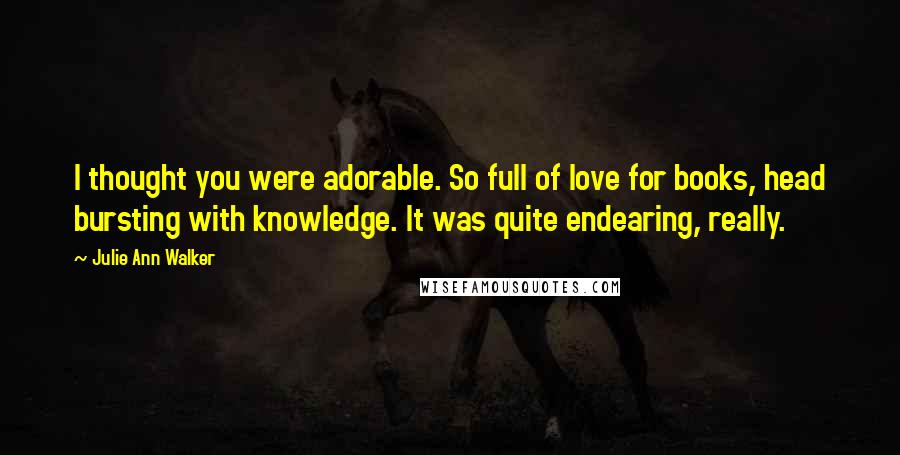 Julie Ann Walker Quotes: I thought you were adorable. So full of love for books, head bursting with knowledge. It was quite endearing, really.