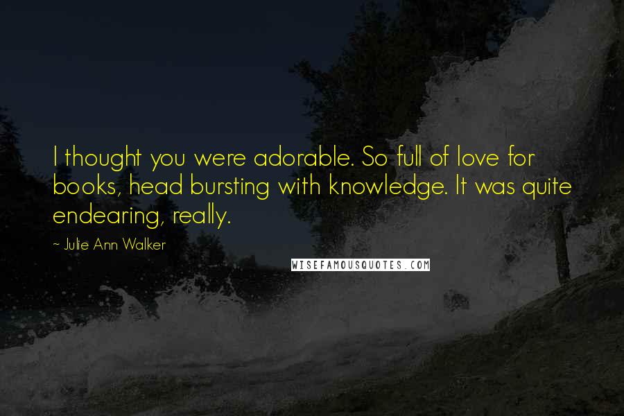 Julie Ann Walker Quotes: I thought you were adorable. So full of love for books, head bursting with knowledge. It was quite endearing, really.