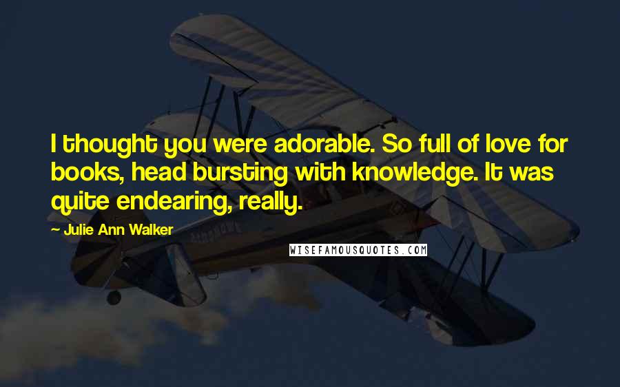 Julie Ann Walker Quotes: I thought you were adorable. So full of love for books, head bursting with knowledge. It was quite endearing, really.