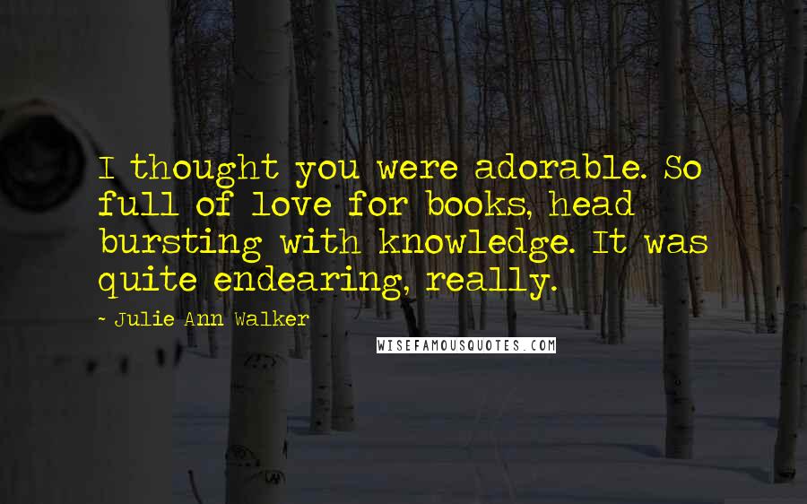 Julie Ann Walker Quotes: I thought you were adorable. So full of love for books, head bursting with knowledge. It was quite endearing, really.