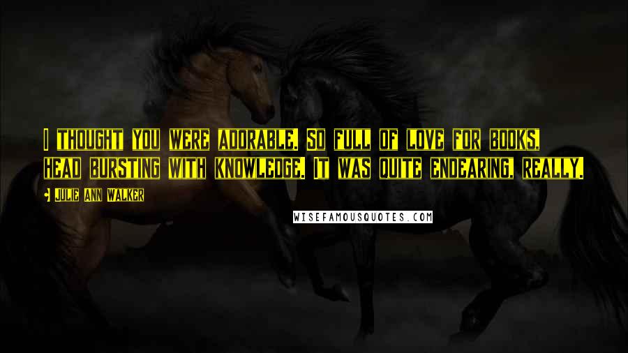 Julie Ann Walker Quotes: I thought you were adorable. So full of love for books, head bursting with knowledge. It was quite endearing, really.