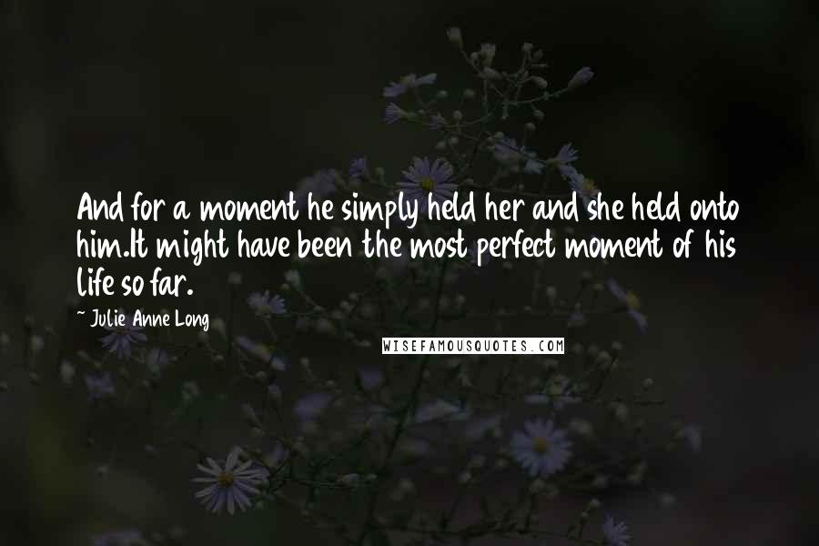 Julie Anne Long Quotes: And for a moment he simply held her and she held onto him.It might have been the most perfect moment of his life so far.