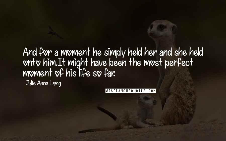 Julie Anne Long Quotes: And for a moment he simply held her and she held onto him.It might have been the most perfect moment of his life so far.