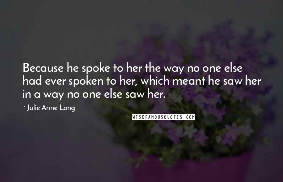 Julie Anne Long Quotes: Because he spoke to her the way no one else had ever spoken to her, which meant he saw her in a way no one else saw her.