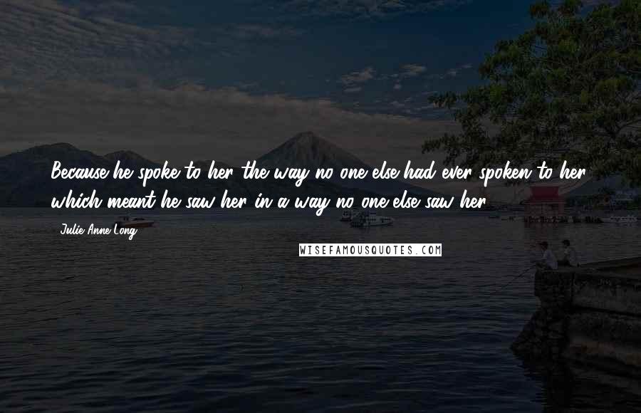 Julie Anne Long Quotes: Because he spoke to her the way no one else had ever spoken to her, which meant he saw her in a way no one else saw her.