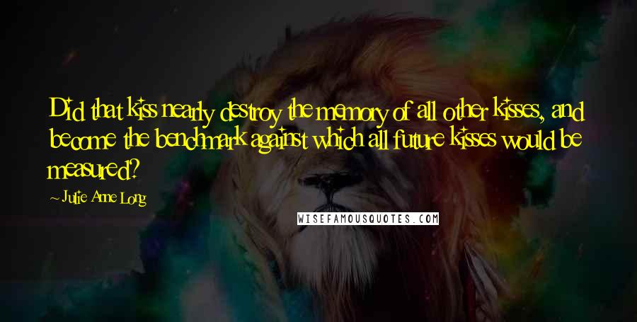 Julie Anne Long Quotes: Did that kiss nearly destroy the memory of all other kisses, and become the benchmark against which all future kisses would be measured?