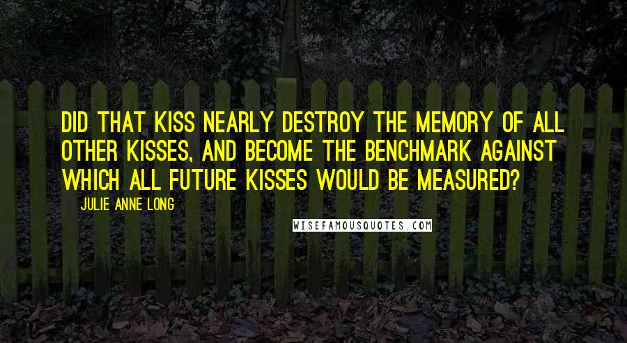 Julie Anne Long Quotes: Did that kiss nearly destroy the memory of all other kisses, and become the benchmark against which all future kisses would be measured?