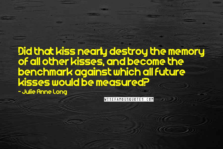 Julie Anne Long Quotes: Did that kiss nearly destroy the memory of all other kisses, and become the benchmark against which all future kisses would be measured?