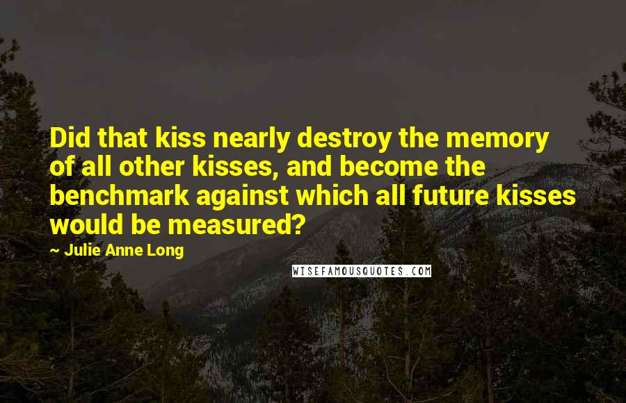 Julie Anne Long Quotes: Did that kiss nearly destroy the memory of all other kisses, and become the benchmark against which all future kisses would be measured?