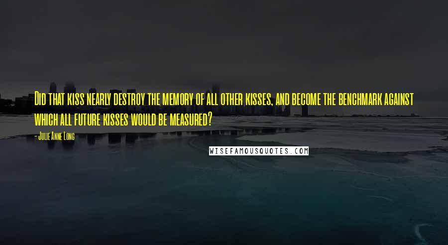 Julie Anne Long Quotes: Did that kiss nearly destroy the memory of all other kisses, and become the benchmark against which all future kisses would be measured?