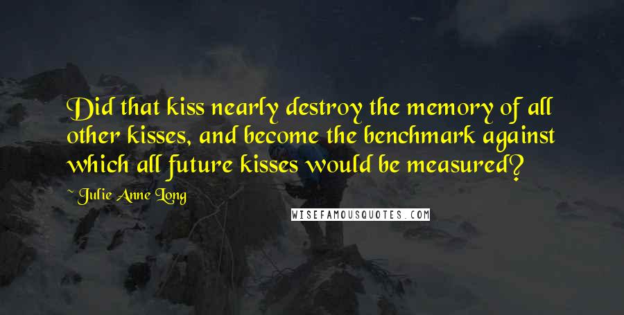 Julie Anne Long Quotes: Did that kiss nearly destroy the memory of all other kisses, and become the benchmark against which all future kisses would be measured?