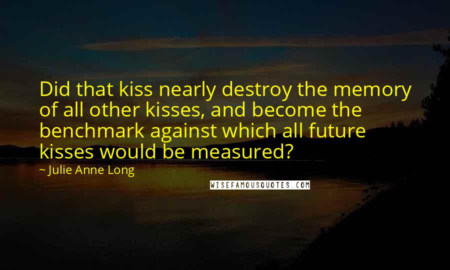 Julie Anne Long Quotes: Did that kiss nearly destroy the memory of all other kisses, and become the benchmark against which all future kisses would be measured?