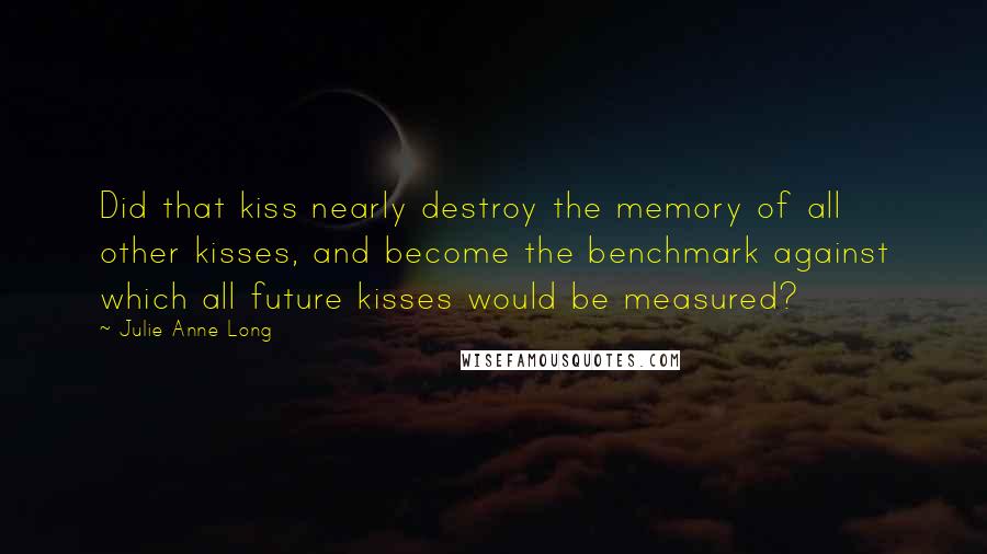 Julie Anne Long Quotes: Did that kiss nearly destroy the memory of all other kisses, and become the benchmark against which all future kisses would be measured?