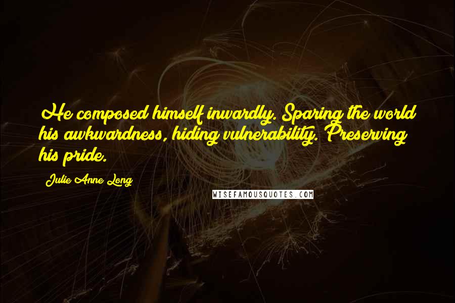 Julie Anne Long Quotes: He composed himself inwardly. Sparing the world his awkwardness, hiding vulnerability. Preserving his pride.