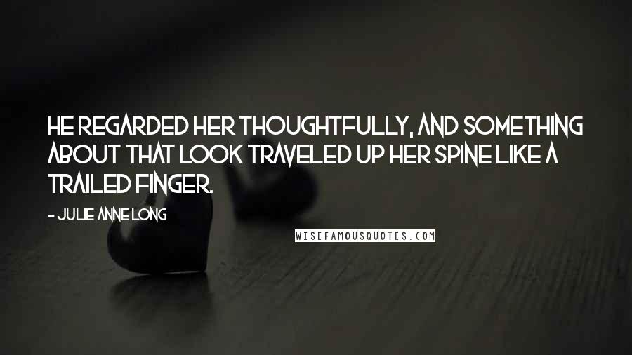 Julie Anne Long Quotes: He regarded her thoughtfully, and something about that look traveled up her spine like a trailed finger.