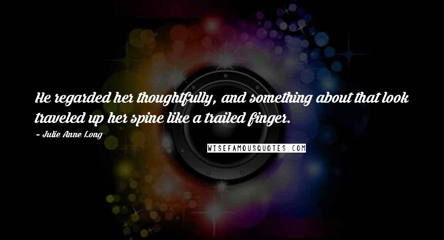 Julie Anne Long Quotes: He regarded her thoughtfully, and something about that look traveled up her spine like a trailed finger.