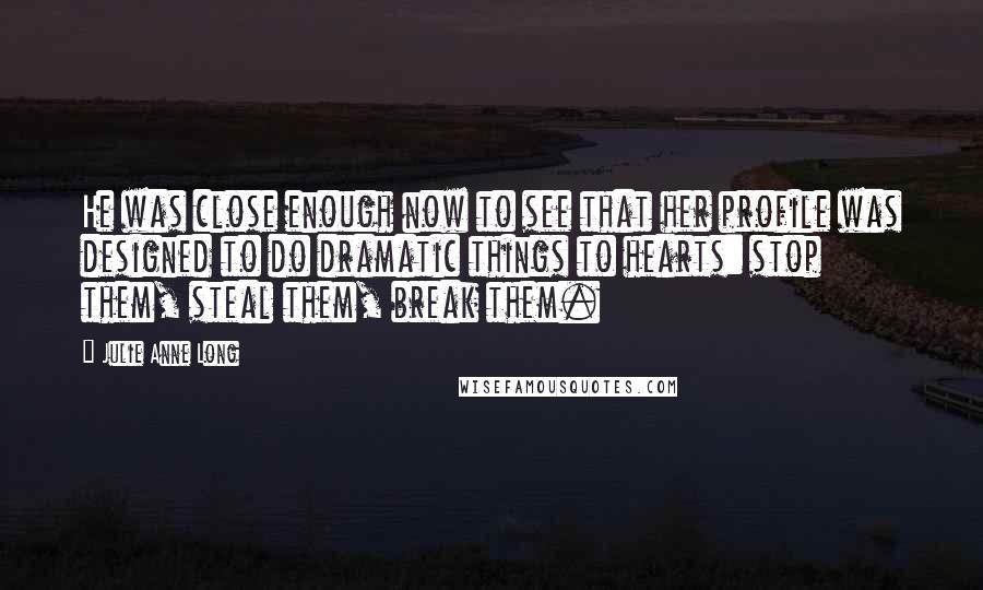 Julie Anne Long Quotes: He was close enough now to see that her profile was designed to do dramatic things to hearts: stop them, steal them, break them.