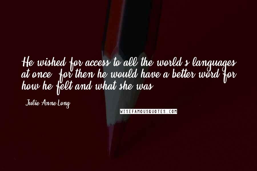 Julie Anne Long Quotes: He wished for access to all the world's languages at once, for then he would have a better word for how he felt and what she was.