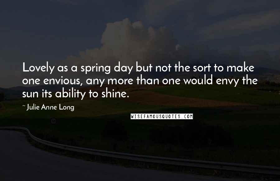 Julie Anne Long Quotes: Lovely as a spring day but not the sort to make one envious, any more than one would envy the sun its ability to shine.