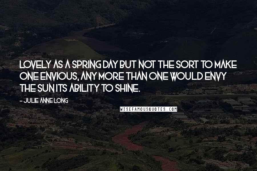 Julie Anne Long Quotes: Lovely as a spring day but not the sort to make one envious, any more than one would envy the sun its ability to shine.