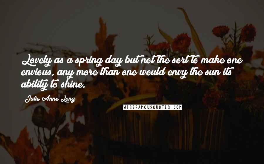 Julie Anne Long Quotes: Lovely as a spring day but not the sort to make one envious, any more than one would envy the sun its ability to shine.