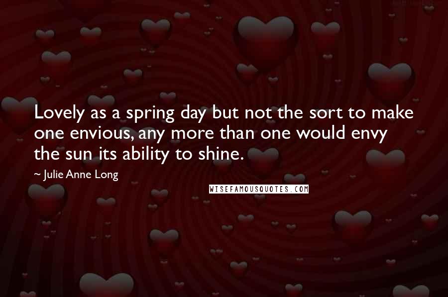 Julie Anne Long Quotes: Lovely as a spring day but not the sort to make one envious, any more than one would envy the sun its ability to shine.