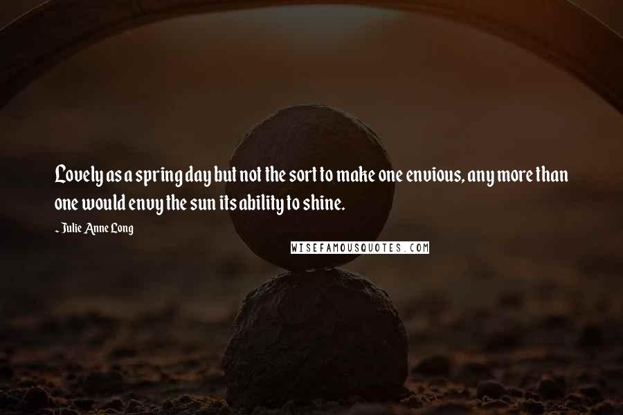 Julie Anne Long Quotes: Lovely as a spring day but not the sort to make one envious, any more than one would envy the sun its ability to shine.
