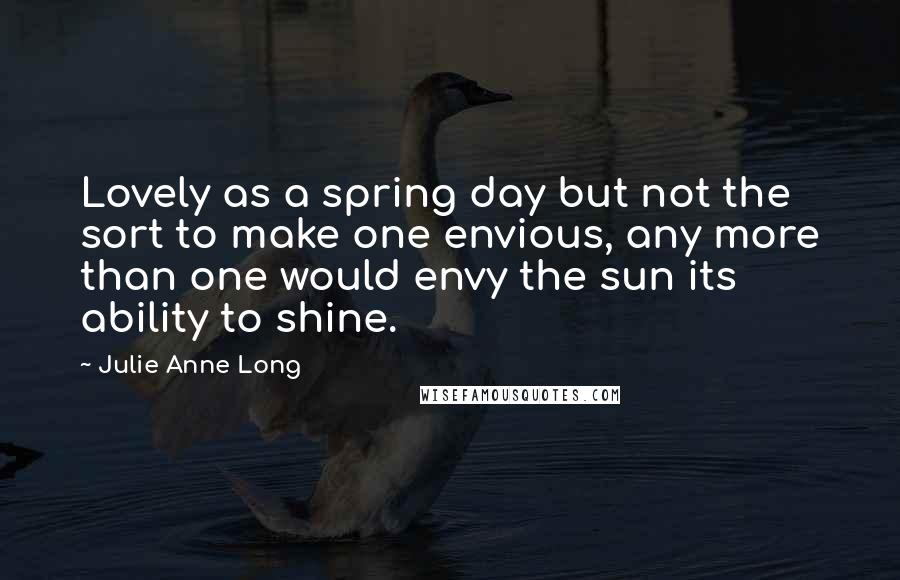 Julie Anne Long Quotes: Lovely as a spring day but not the sort to make one envious, any more than one would envy the sun its ability to shine.