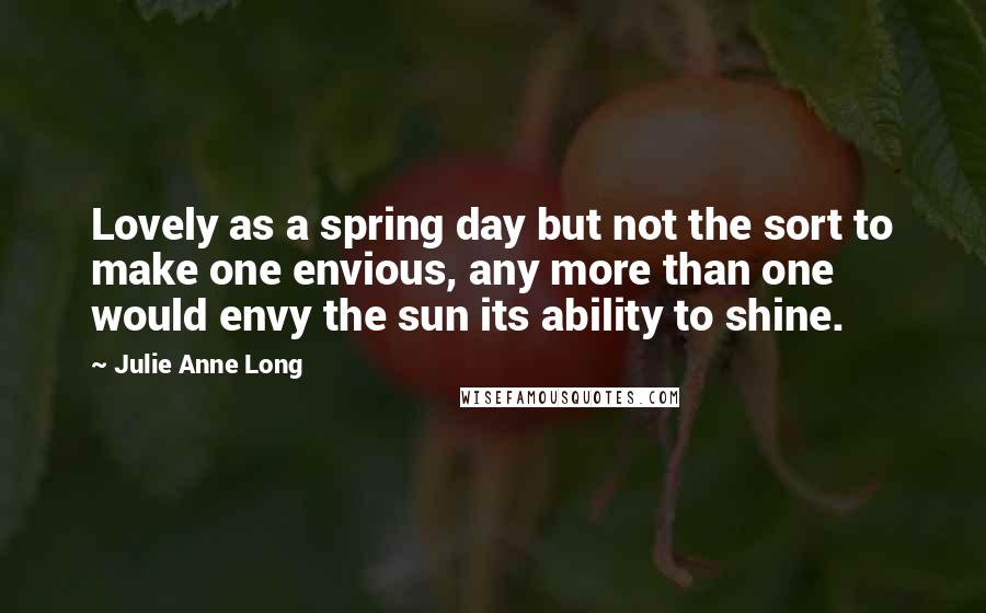 Julie Anne Long Quotes: Lovely as a spring day but not the sort to make one envious, any more than one would envy the sun its ability to shine.