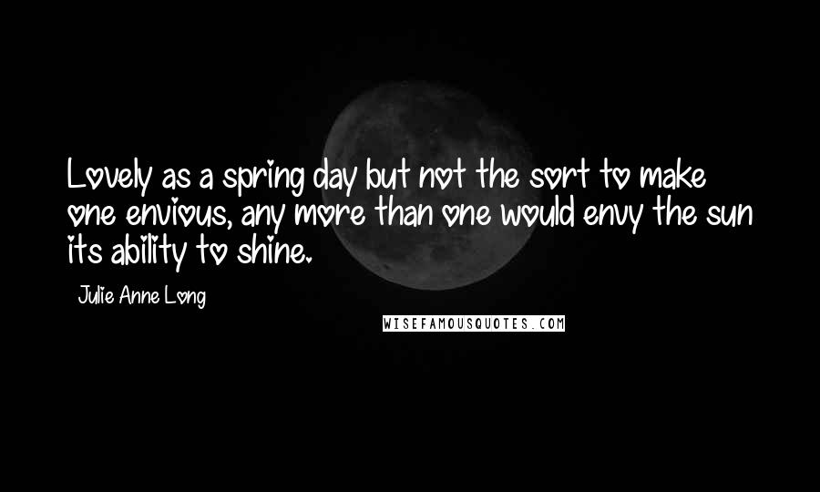 Julie Anne Long Quotes: Lovely as a spring day but not the sort to make one envious, any more than one would envy the sun its ability to shine.