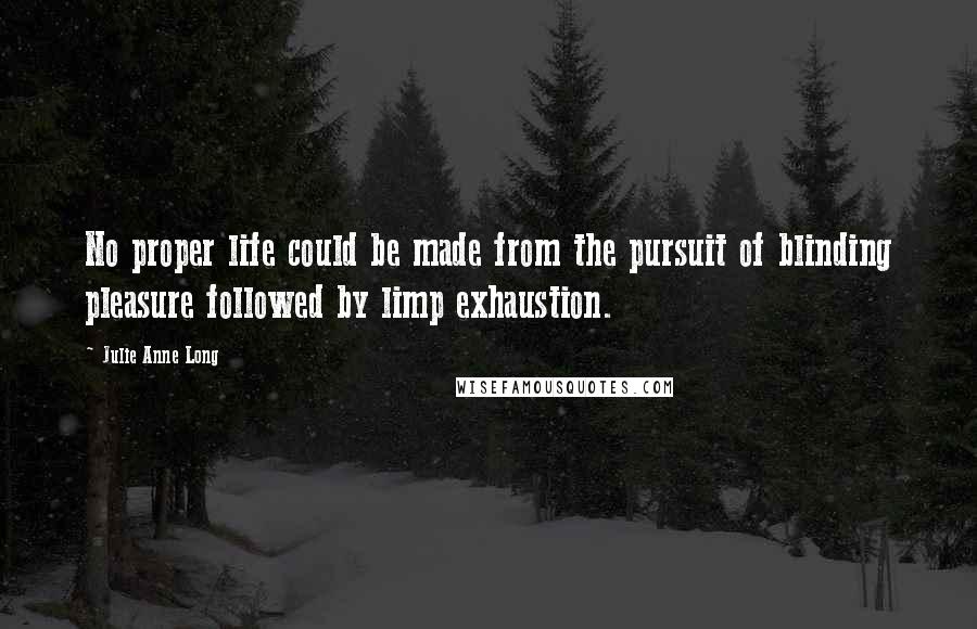 Julie Anne Long Quotes: No proper life could be made from the pursuit of blinding pleasure followed by limp exhaustion.