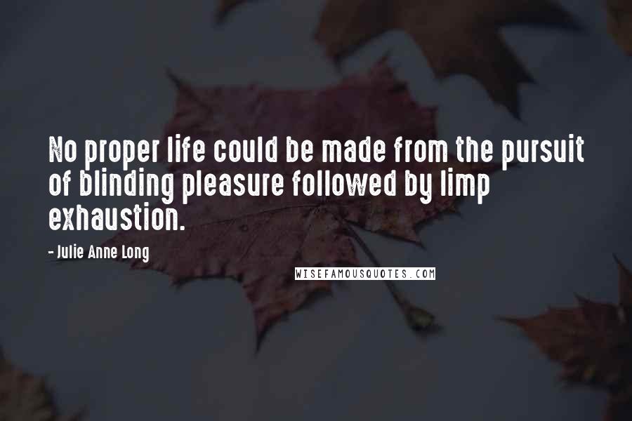 Julie Anne Long Quotes: No proper life could be made from the pursuit of blinding pleasure followed by limp exhaustion.