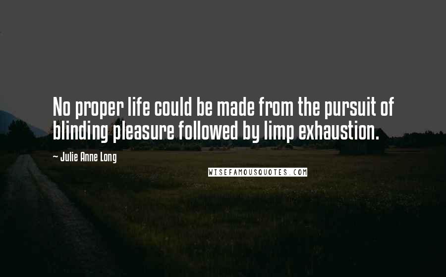 Julie Anne Long Quotes: No proper life could be made from the pursuit of blinding pleasure followed by limp exhaustion.