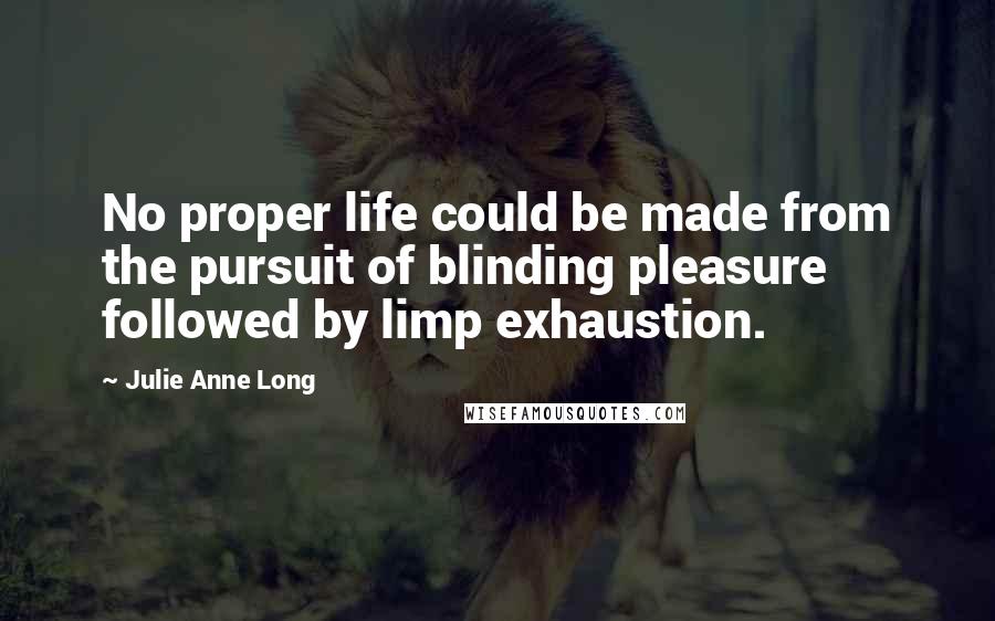 Julie Anne Long Quotes: No proper life could be made from the pursuit of blinding pleasure followed by limp exhaustion.