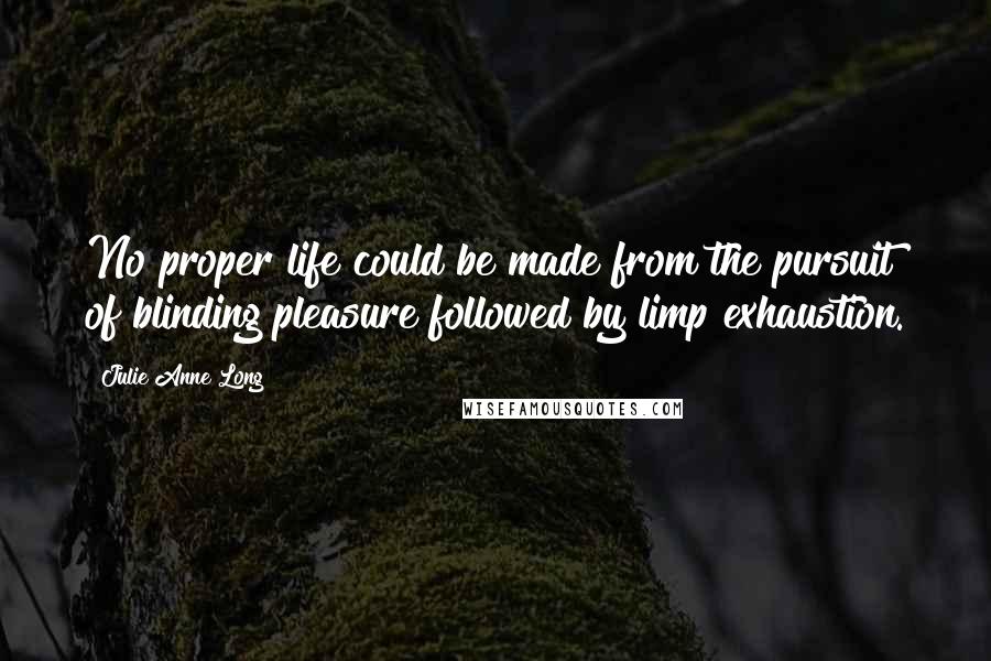Julie Anne Long Quotes: No proper life could be made from the pursuit of blinding pleasure followed by limp exhaustion.