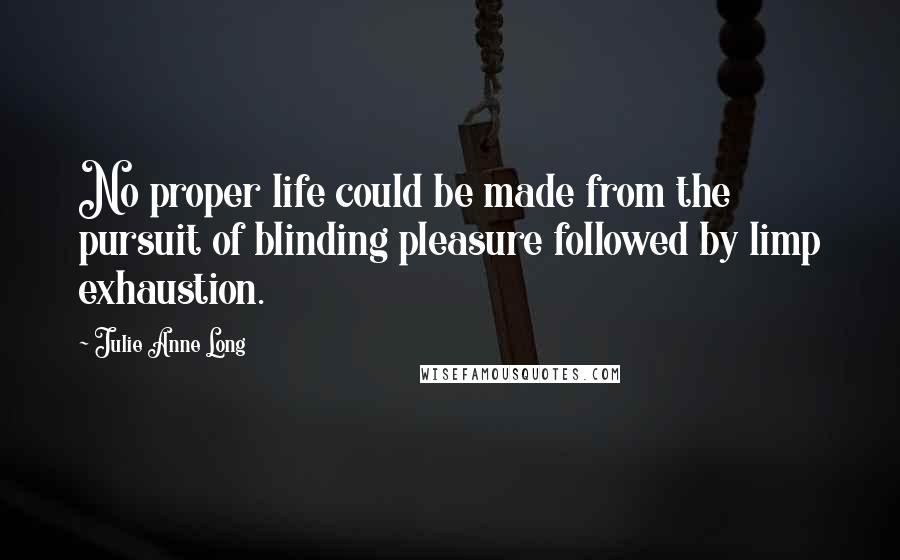Julie Anne Long Quotes: No proper life could be made from the pursuit of blinding pleasure followed by limp exhaustion.