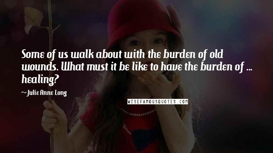 Julie Anne Long Quotes: Some of us walk about with the burden of old wounds. What must it be like to have the burden of ... healing?