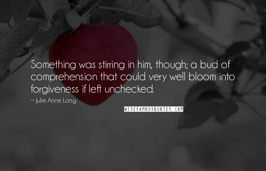 Julie Anne Long Quotes: Something was stirring in him, though; a bud of comprehension that could very well bloom into forgiveness if left unchecked.