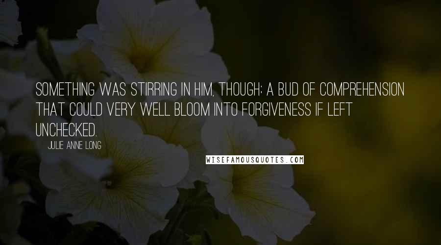 Julie Anne Long Quotes: Something was stirring in him, though; a bud of comprehension that could very well bloom into forgiveness if left unchecked.