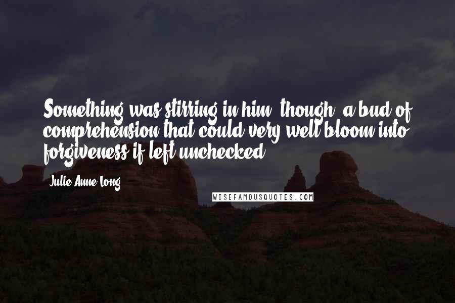Julie Anne Long Quotes: Something was stirring in him, though; a bud of comprehension that could very well bloom into forgiveness if left unchecked.