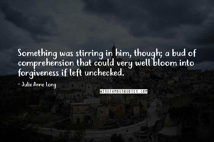 Julie Anne Long Quotes: Something was stirring in him, though; a bud of comprehension that could very well bloom into forgiveness if left unchecked.
