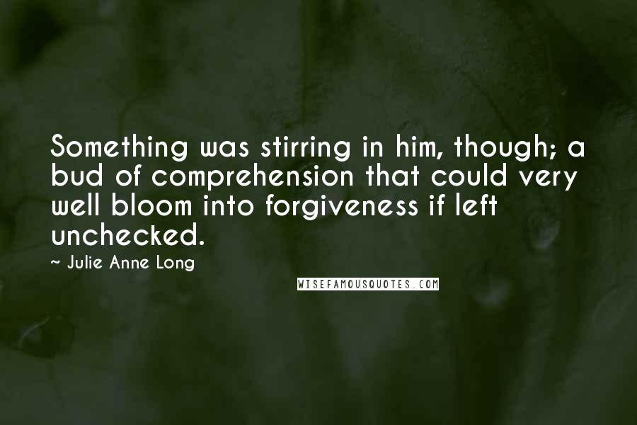 Julie Anne Long Quotes: Something was stirring in him, though; a bud of comprehension that could very well bloom into forgiveness if left unchecked.
