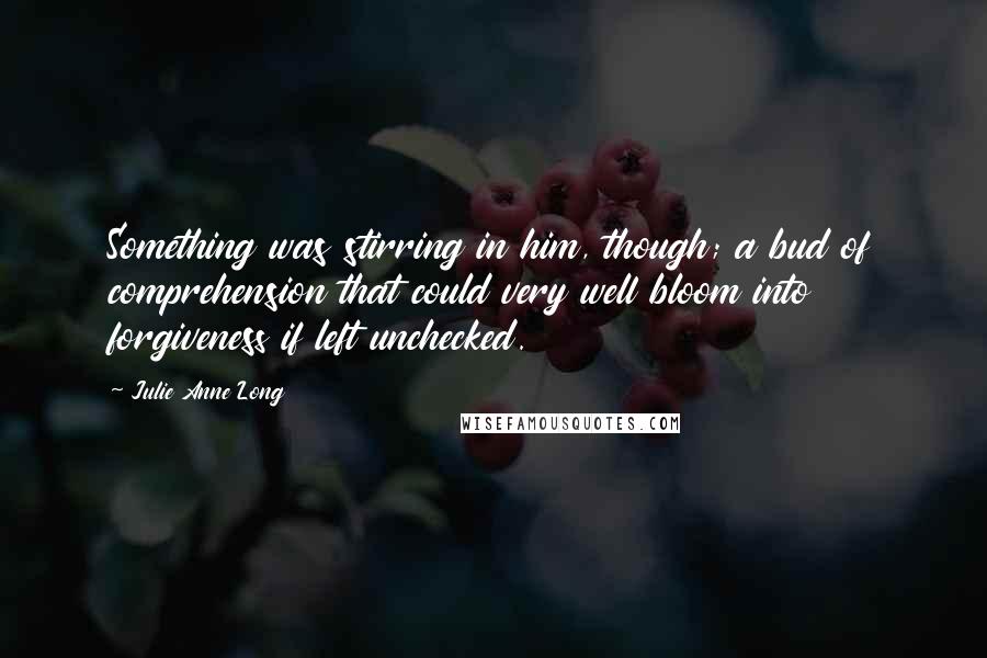 Julie Anne Long Quotes: Something was stirring in him, though; a bud of comprehension that could very well bloom into forgiveness if left unchecked.