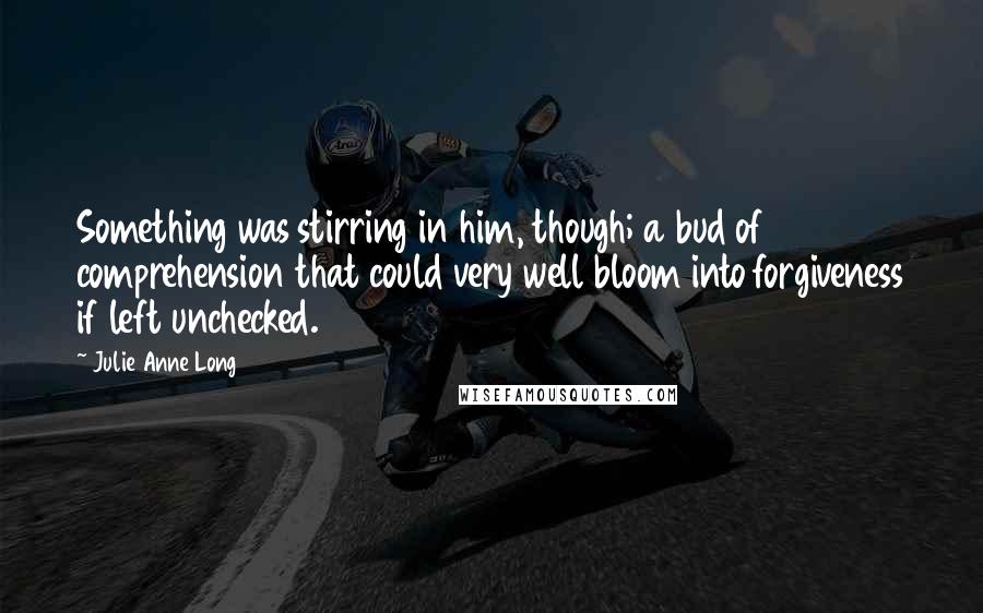 Julie Anne Long Quotes: Something was stirring in him, though; a bud of comprehension that could very well bloom into forgiveness if left unchecked.