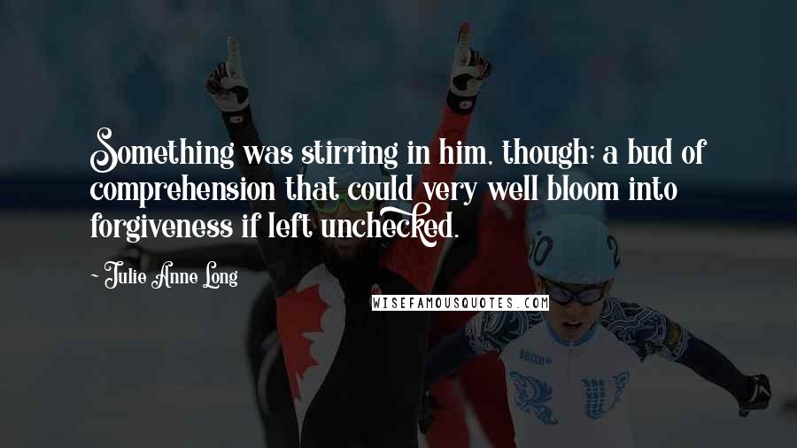 Julie Anne Long Quotes: Something was stirring in him, though; a bud of comprehension that could very well bloom into forgiveness if left unchecked.