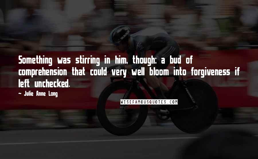 Julie Anne Long Quotes: Something was stirring in him, though; a bud of comprehension that could very well bloom into forgiveness if left unchecked.