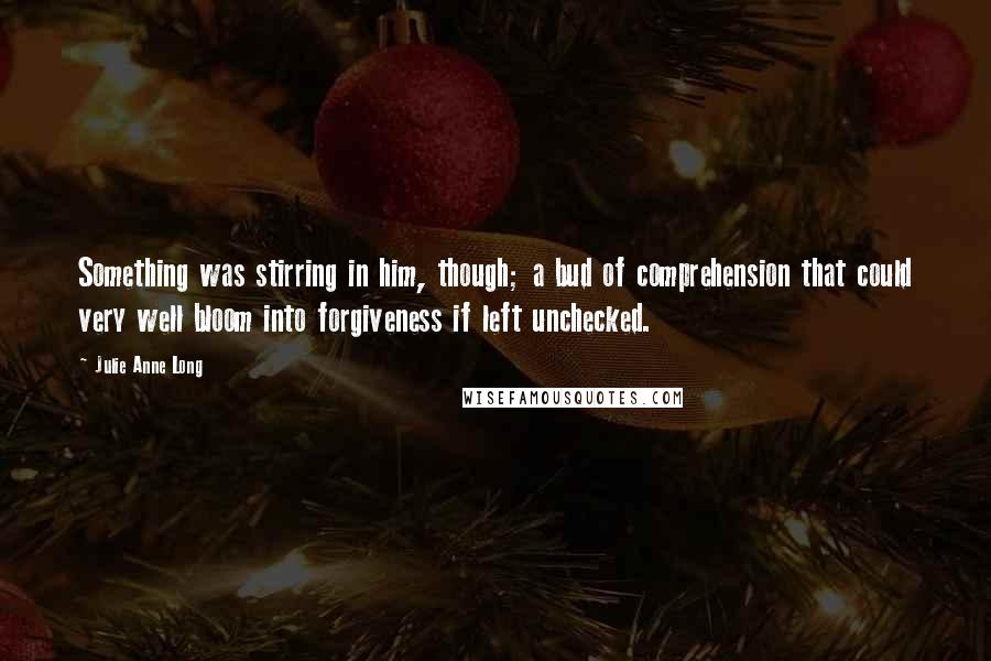 Julie Anne Long Quotes: Something was stirring in him, though; a bud of comprehension that could very well bloom into forgiveness if left unchecked.