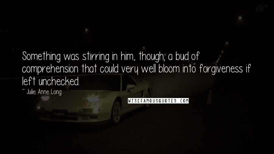 Julie Anne Long Quotes: Something was stirring in him, though; a bud of comprehension that could very well bloom into forgiveness if left unchecked.