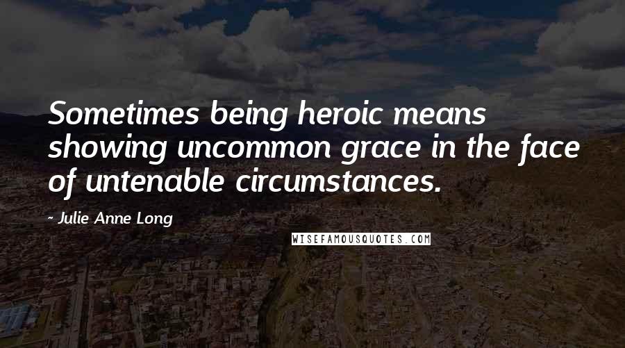 Julie Anne Long Quotes: Sometimes being heroic means showing uncommon grace in the face of untenable circumstances.